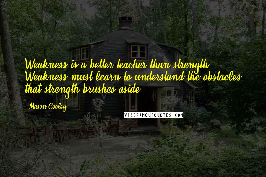 Mason Cooley Quotes: Weakness is a better teacher than strength. Weakness must learn to understand the obstacles that strength brushes aside.