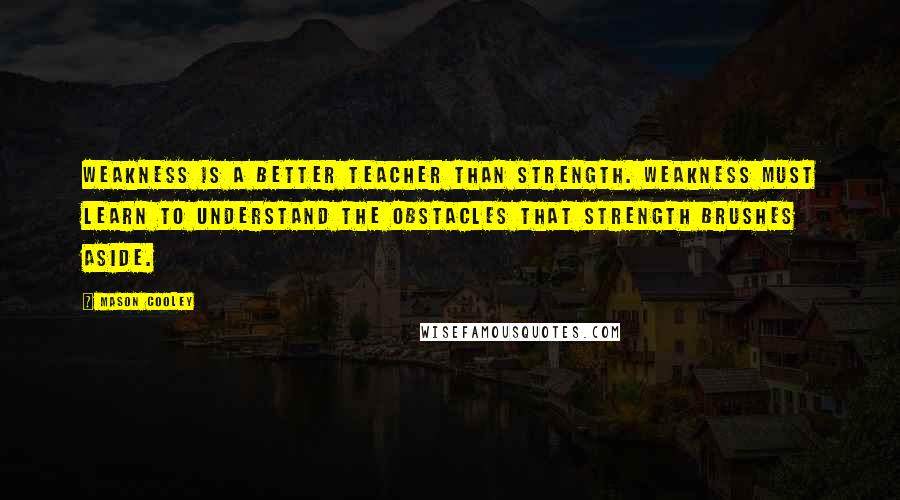 Mason Cooley Quotes: Weakness is a better teacher than strength. Weakness must learn to understand the obstacles that strength brushes aside.