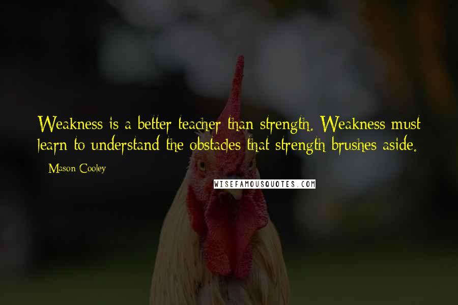 Mason Cooley Quotes: Weakness is a better teacher than strength. Weakness must learn to understand the obstacles that strength brushes aside.