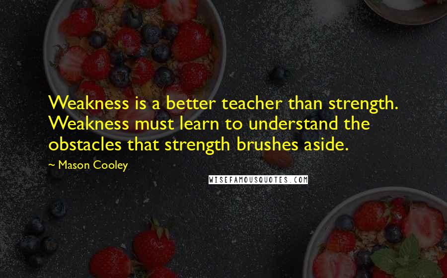 Mason Cooley Quotes: Weakness is a better teacher than strength. Weakness must learn to understand the obstacles that strength brushes aside.