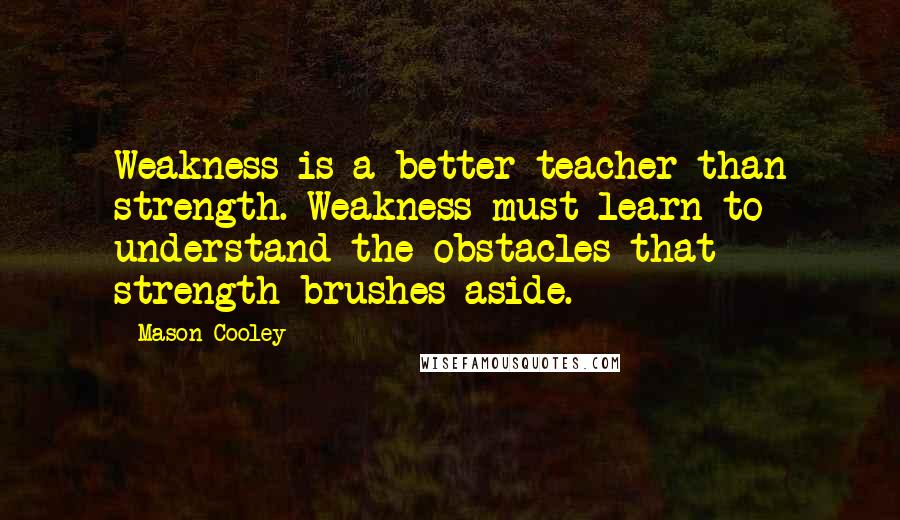 Mason Cooley Quotes: Weakness is a better teacher than strength. Weakness must learn to understand the obstacles that strength brushes aside.