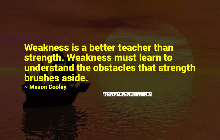 Mason Cooley Quotes: Weakness is a better teacher than strength. Weakness must learn to understand the obstacles that strength brushes aside.