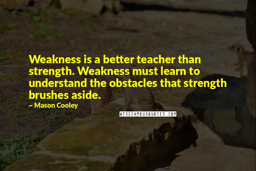 Mason Cooley Quotes: Weakness is a better teacher than strength. Weakness must learn to understand the obstacles that strength brushes aside.