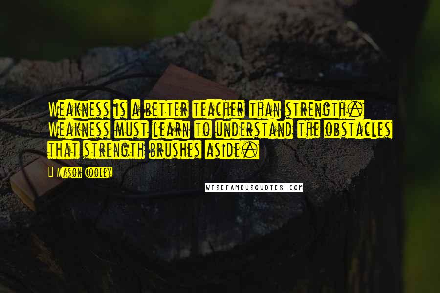 Mason Cooley Quotes: Weakness is a better teacher than strength. Weakness must learn to understand the obstacles that strength brushes aside.