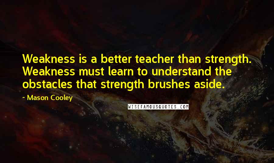 Mason Cooley Quotes: Weakness is a better teacher than strength. Weakness must learn to understand the obstacles that strength brushes aside.