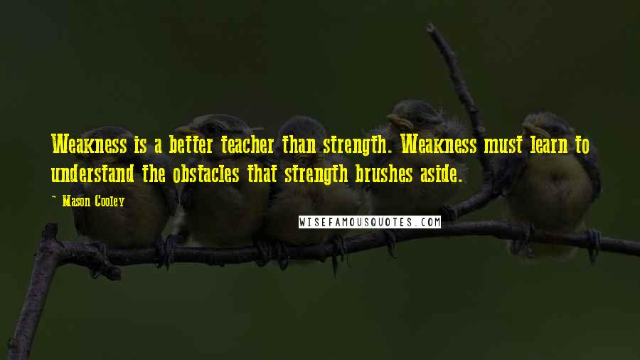 Mason Cooley Quotes: Weakness is a better teacher than strength. Weakness must learn to understand the obstacles that strength brushes aside.