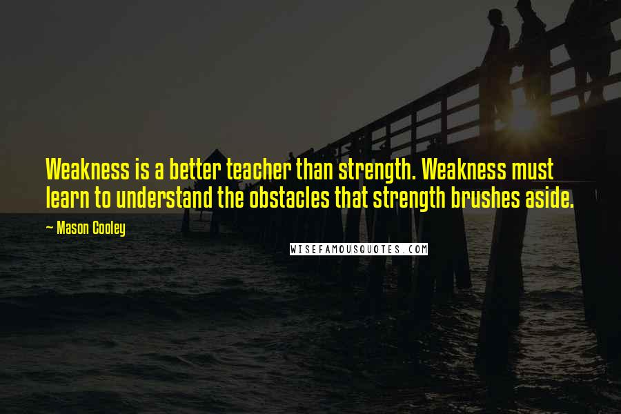 Mason Cooley Quotes: Weakness is a better teacher than strength. Weakness must learn to understand the obstacles that strength brushes aside.