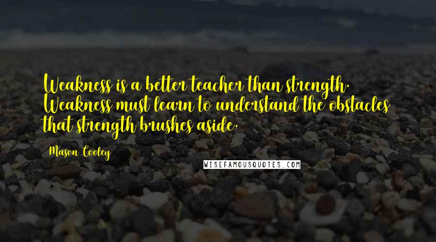 Mason Cooley Quotes: Weakness is a better teacher than strength. Weakness must learn to understand the obstacles that strength brushes aside.