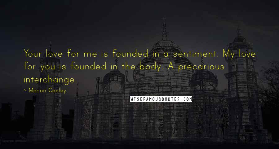 Mason Cooley Quotes: Your love for me is founded in a sentiment. My love for you is founded in the body. A precarious interchange.