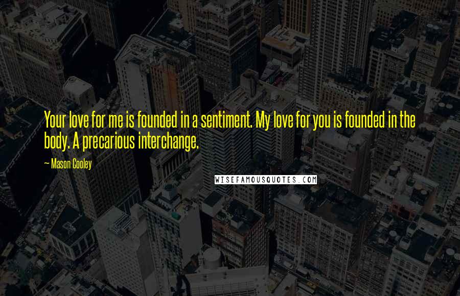 Mason Cooley Quotes: Your love for me is founded in a sentiment. My love for you is founded in the body. A precarious interchange.