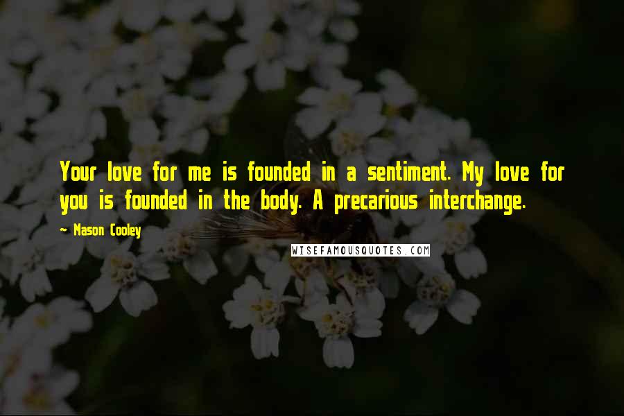 Mason Cooley Quotes: Your love for me is founded in a sentiment. My love for you is founded in the body. A precarious interchange.