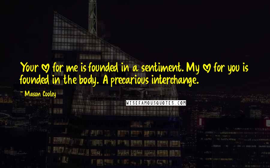 Mason Cooley Quotes: Your love for me is founded in a sentiment. My love for you is founded in the body. A precarious interchange.