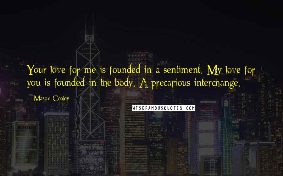 Mason Cooley Quotes: Your love for me is founded in a sentiment. My love for you is founded in the body. A precarious interchange.