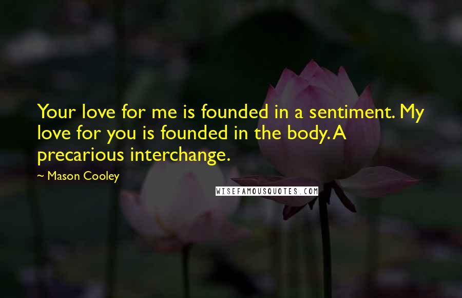 Mason Cooley Quotes: Your love for me is founded in a sentiment. My love for you is founded in the body. A precarious interchange.