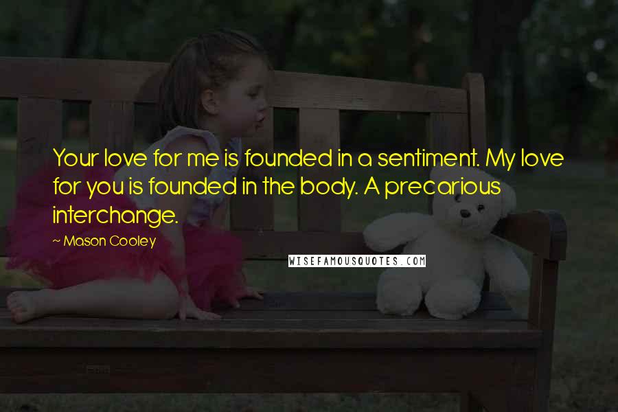 Mason Cooley Quotes: Your love for me is founded in a sentiment. My love for you is founded in the body. A precarious interchange.