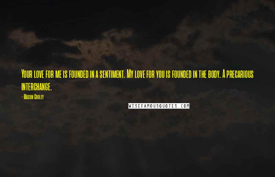 Mason Cooley Quotes: Your love for me is founded in a sentiment. My love for you is founded in the body. A precarious interchange.