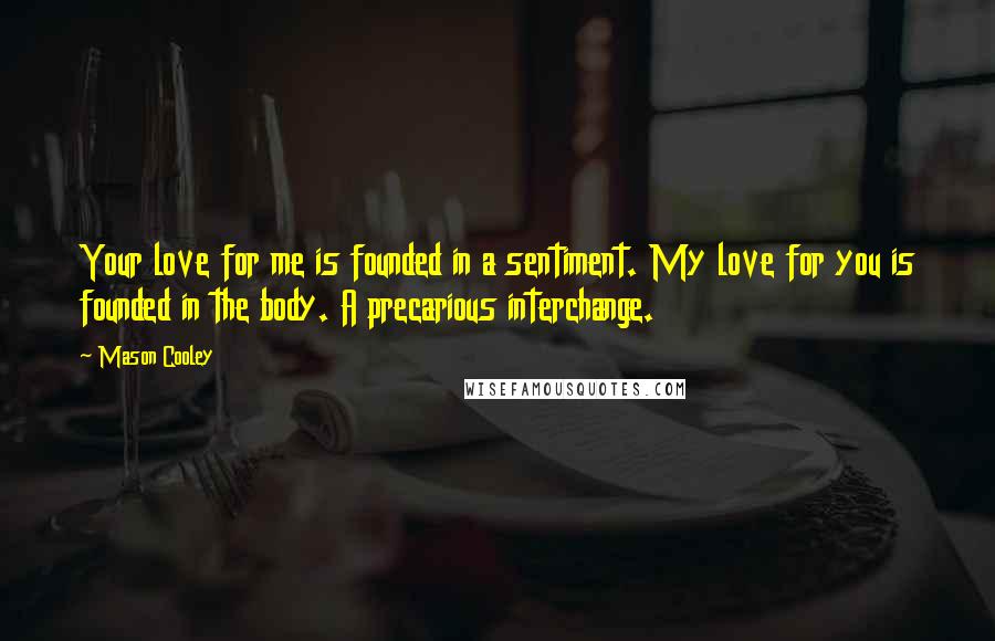 Mason Cooley Quotes: Your love for me is founded in a sentiment. My love for you is founded in the body. A precarious interchange.