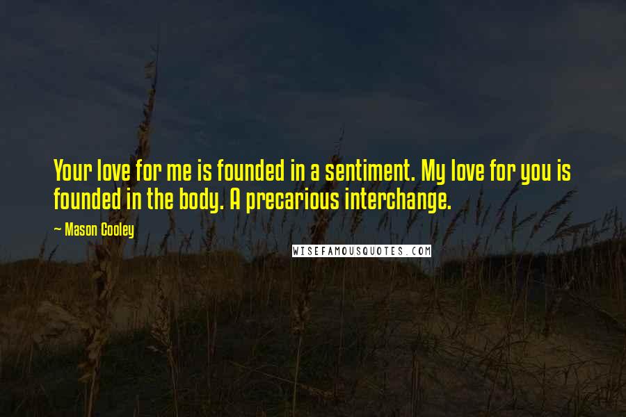 Mason Cooley Quotes: Your love for me is founded in a sentiment. My love for you is founded in the body. A precarious interchange.