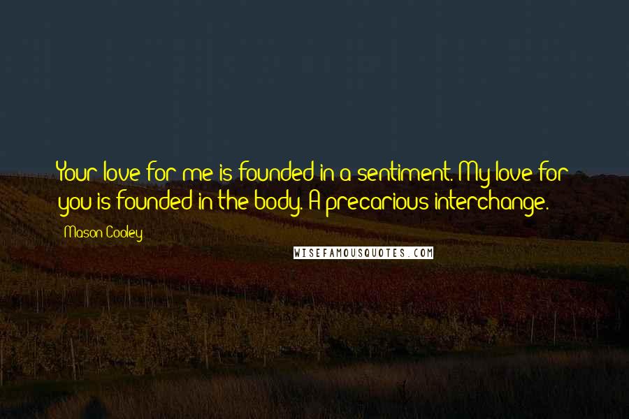 Mason Cooley Quotes: Your love for me is founded in a sentiment. My love for you is founded in the body. A precarious interchange.