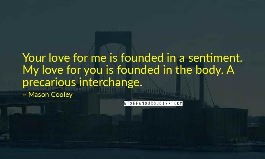 Mason Cooley Quotes: Your love for me is founded in a sentiment. My love for you is founded in the body. A precarious interchange.