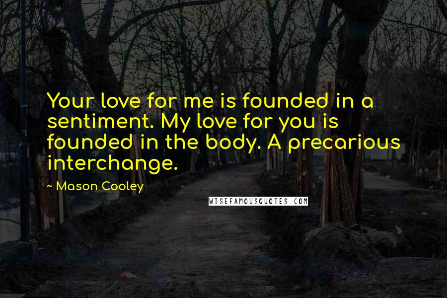 Mason Cooley Quotes: Your love for me is founded in a sentiment. My love for you is founded in the body. A precarious interchange.