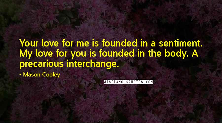 Mason Cooley Quotes: Your love for me is founded in a sentiment. My love for you is founded in the body. A precarious interchange.