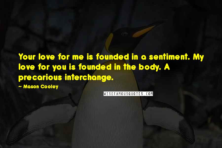 Mason Cooley Quotes: Your love for me is founded in a sentiment. My love for you is founded in the body. A precarious interchange.