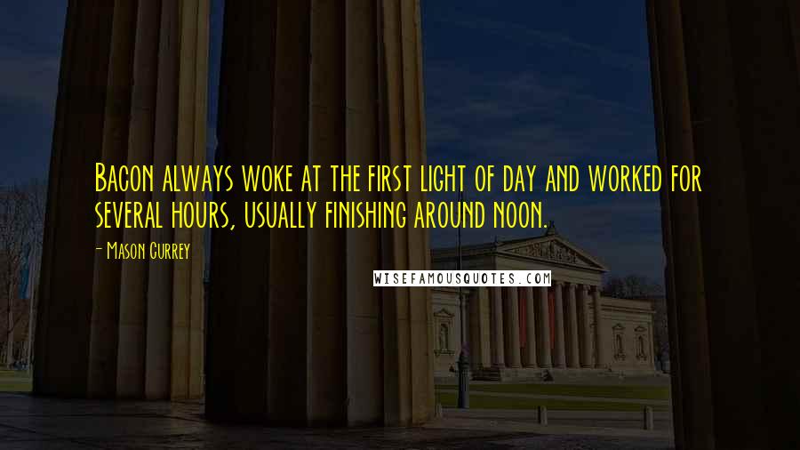 Mason Currey Quotes: Bacon always woke at the first light of day and worked for several hours, usually finishing around noon.