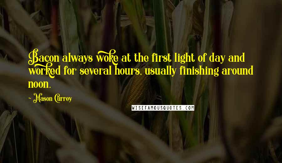 Mason Currey Quotes: Bacon always woke at the first light of day and worked for several hours, usually finishing around noon.