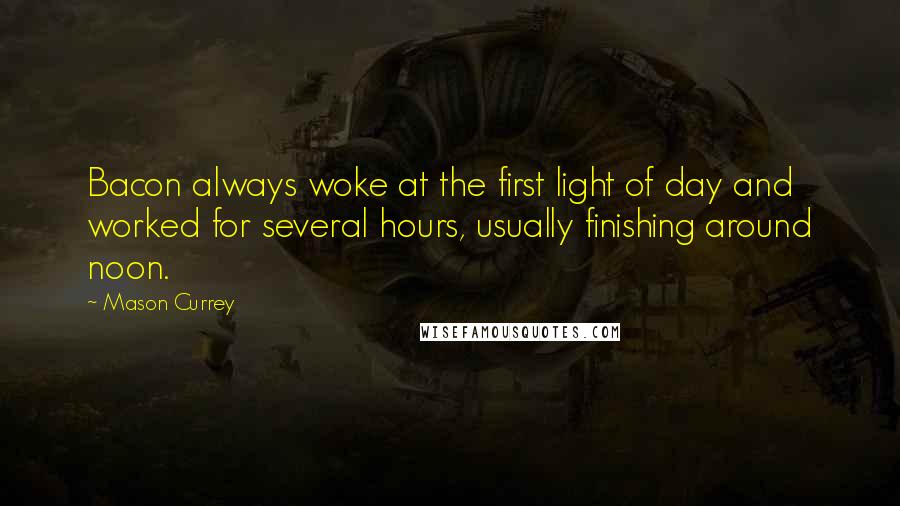 Mason Currey Quotes: Bacon always woke at the first light of day and worked for several hours, usually finishing around noon.