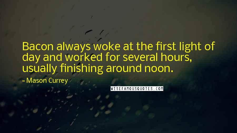 Mason Currey Quotes: Bacon always woke at the first light of day and worked for several hours, usually finishing around noon.