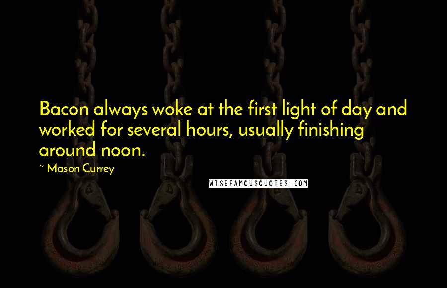 Mason Currey Quotes: Bacon always woke at the first light of day and worked for several hours, usually finishing around noon.