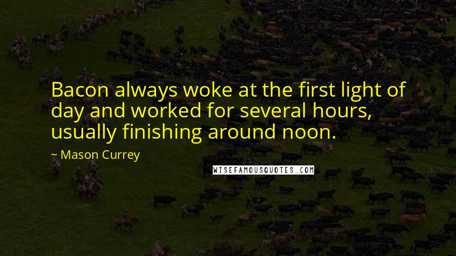 Mason Currey Quotes: Bacon always woke at the first light of day and worked for several hours, usually finishing around noon.