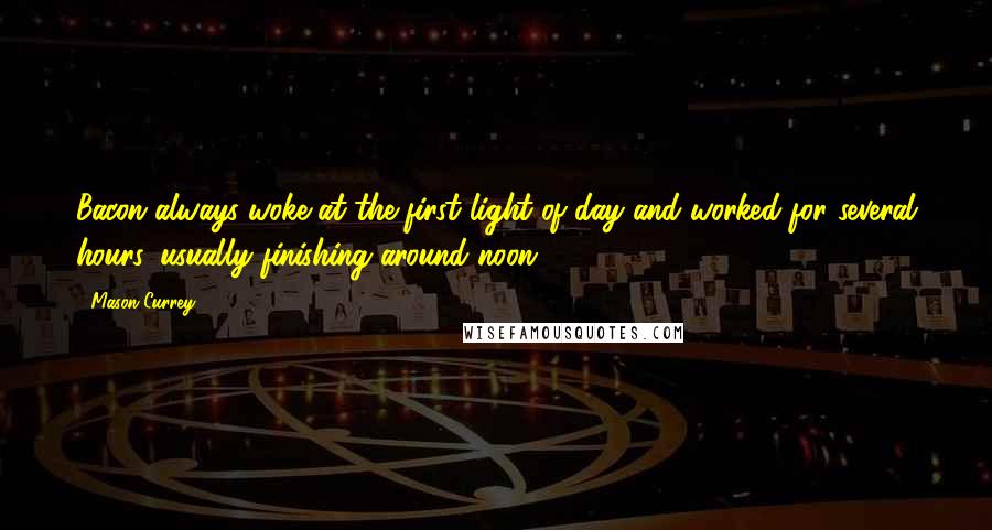 Mason Currey Quotes: Bacon always woke at the first light of day and worked for several hours, usually finishing around noon.