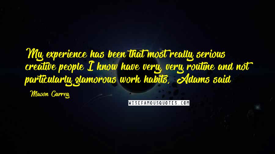 Mason Currey Quotes: My experience has been that most really serious creative people I know have very, very routine and not particularly glamorous work habits," Adams said