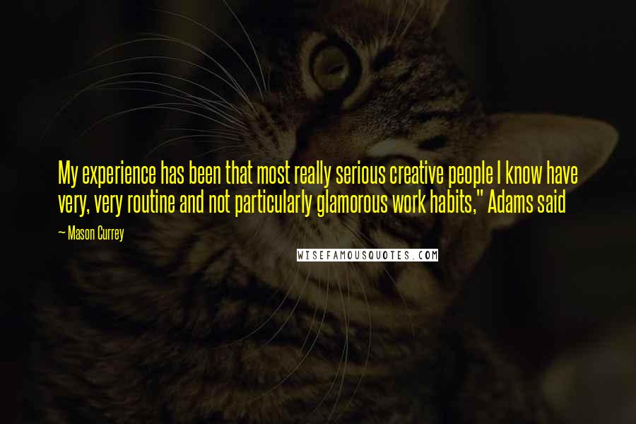 Mason Currey Quotes: My experience has been that most really serious creative people I know have very, very routine and not particularly glamorous work habits," Adams said