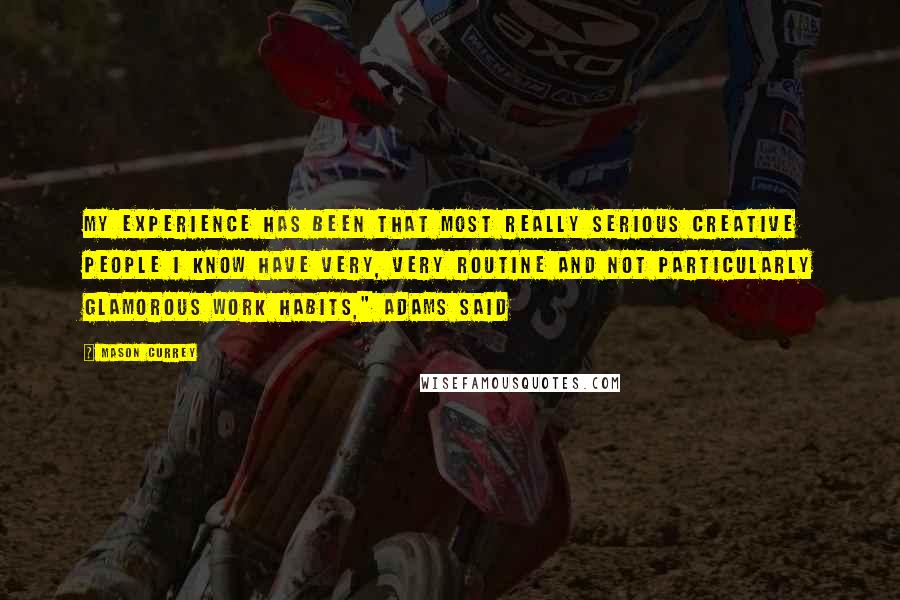 Mason Currey Quotes: My experience has been that most really serious creative people I know have very, very routine and not particularly glamorous work habits," Adams said