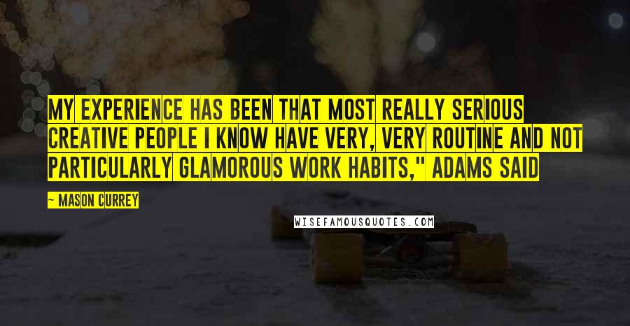 Mason Currey Quotes: My experience has been that most really serious creative people I know have very, very routine and not particularly glamorous work habits," Adams said