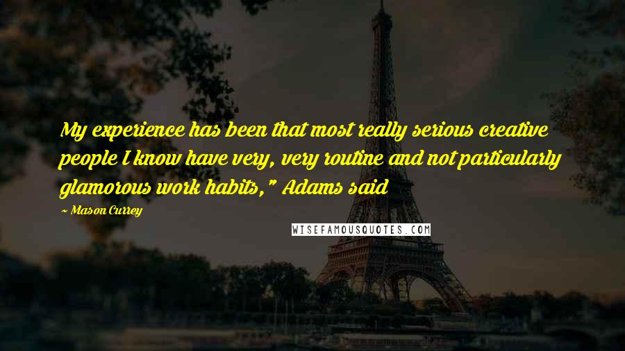 Mason Currey Quotes: My experience has been that most really serious creative people I know have very, very routine and not particularly glamorous work habits," Adams said