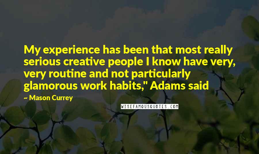 Mason Currey Quotes: My experience has been that most really serious creative people I know have very, very routine and not particularly glamorous work habits," Adams said