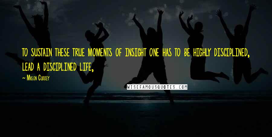 Mason Currey Quotes: to sustain these true moments of insight one has to be highly disciplined, lead a disciplined life,