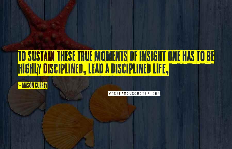 Mason Currey Quotes: to sustain these true moments of insight one has to be highly disciplined, lead a disciplined life,