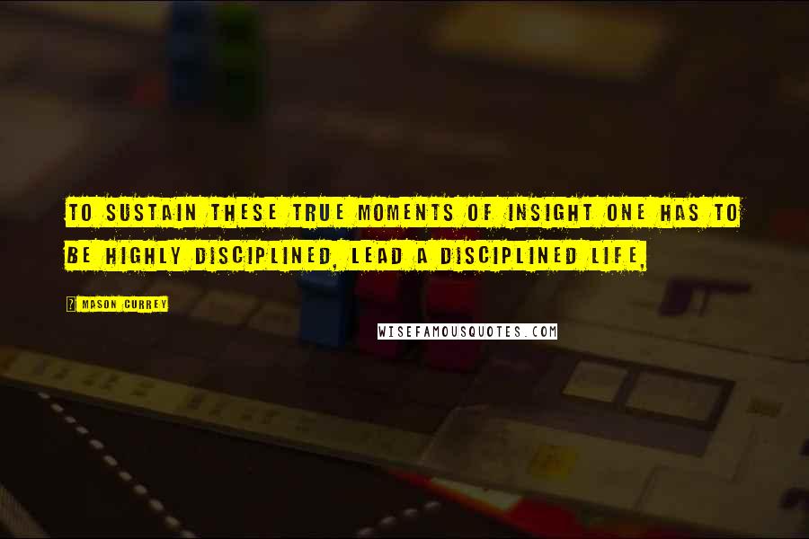 Mason Currey Quotes: to sustain these true moments of insight one has to be highly disciplined, lead a disciplined life,