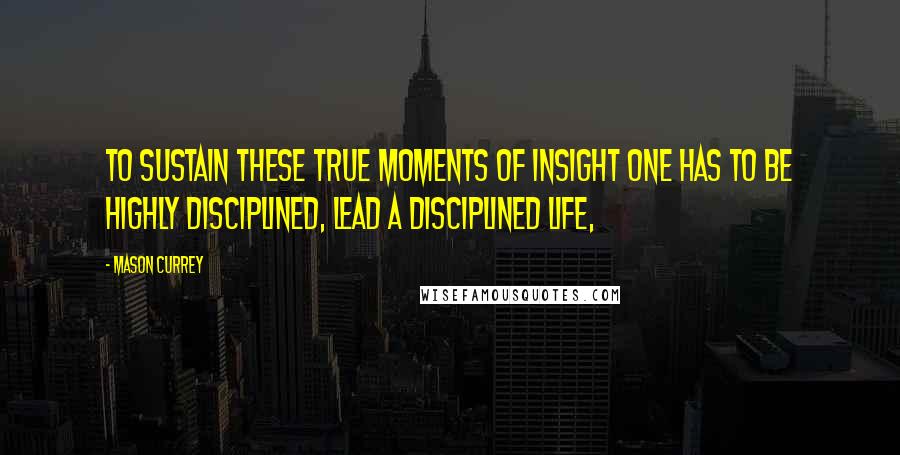 Mason Currey Quotes: to sustain these true moments of insight one has to be highly disciplined, lead a disciplined life,