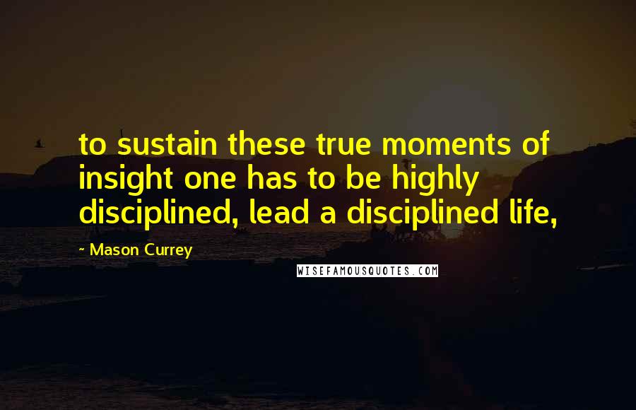 Mason Currey Quotes: to sustain these true moments of insight one has to be highly disciplined, lead a disciplined life,