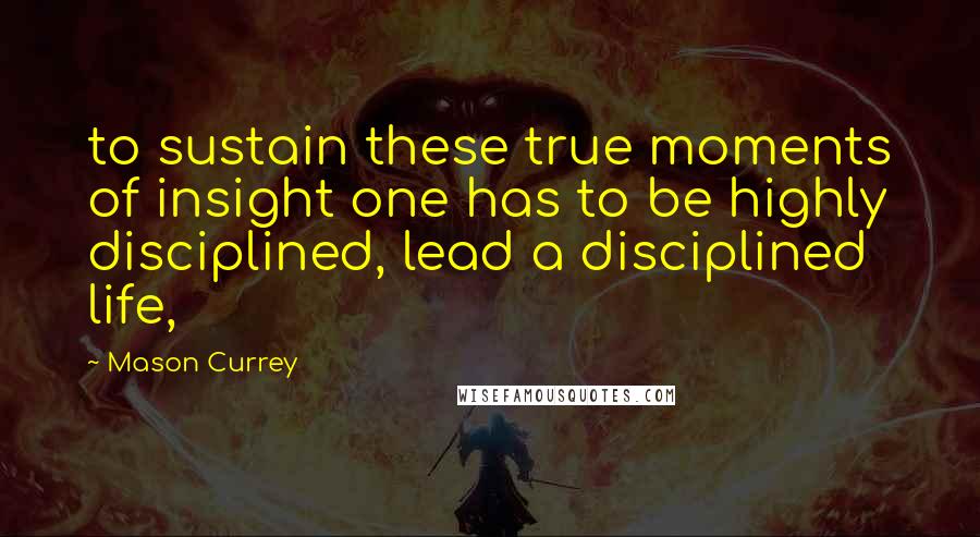 Mason Currey Quotes: to sustain these true moments of insight one has to be highly disciplined, lead a disciplined life,