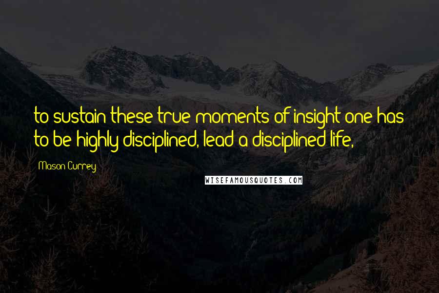 Mason Currey Quotes: to sustain these true moments of insight one has to be highly disciplined, lead a disciplined life,