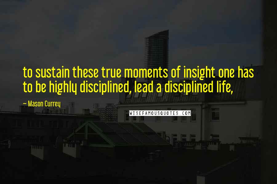 Mason Currey Quotes: to sustain these true moments of insight one has to be highly disciplined, lead a disciplined life,