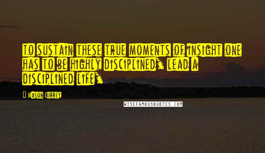 Mason Currey Quotes: to sustain these true moments of insight one has to be highly disciplined, lead a disciplined life,