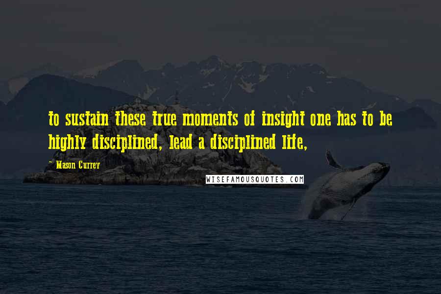 Mason Currey Quotes: to sustain these true moments of insight one has to be highly disciplined, lead a disciplined life,